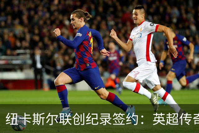 纽卡斯尔联创纪录签约：英超传奇、289球射手与本地英雄齐聚